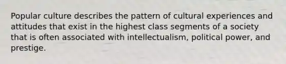 Popular culture describes the pattern of cultural experiences and attitudes that exist in the highest class segments of a society that is often associated with intellectualism, political power, and prestige.