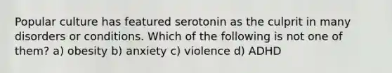 Popular culture has featured serotonin as the culprit in many disorders or conditions. Which of the following is not one of them? a) obesity b) anxiety c) violence d) ADHD