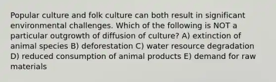 Popular culture and folk culture can both result in significant environmental challenges. Which of the following is NOT a particular outgrowth of diffusion of culture? A) extinction of animal species B) deforestation C) water resource degradation D) reduced consumption of animal products E) demand for raw materials