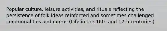 Popular culture, leisure activities, and rituals reflecting the persistence of folk ideas reinforced and sometimes challenged communal ties and norms (Life in the 16th and 17th centuries)