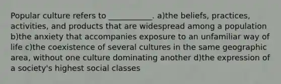 Popular culture refers to ___________. a)the beliefs, practices, activities, and products that are widespread among a population b)the anxiety that accompanies exposure to an unfamiliar way of life c)the coexistence of several cultures in the same geographic area, without one culture dominating another d)the expression of a society's highest social classes