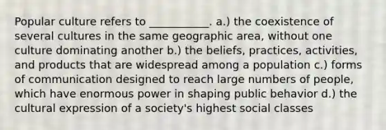 Popular culture refers to ___________. a.) the coexistence of several cultures in the same geographic area, without one culture dominating another b.) the beliefs, practices, activities, and products that are widespread among a population c.) forms of communication designed to reach large numbers of people, which have enormous power in shaping public behavior d.) the cultural expression of a society's highest social classes