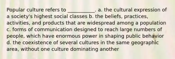 Popular culture refers to ___________. a. the cultural expression of a society's highest social classes b. the beliefs, practices, activities, and products that are widespread among a population c. forms of communication designed to reach large numbers of people, which have enormous power in shaping public behavior d. the coexistence of several cultures in the same geographic area, without one culture dominating another