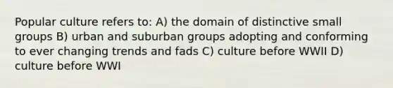 Popular culture refers to: A) the domain of distinctive small groups B) urban and suburban groups adopting and conforming to ever changing trends and fads C) culture before WWII D) culture before WWI