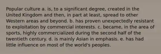 Popular culture a. is, to a significant degree, created in the United Kingdom and then, in part at least, spread to other Western areas and beyond. b. has proven unexpectedly resistant to exploitation by commercial interests. c. became, in the area of sports, highly commercialized during the second half of the twentieth century. d. is mainly Asian in emphasis. e. has had little influence on most of the world's peoples.