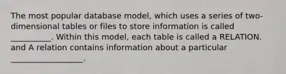 The most popular database model, which uses a series of two-dimensional tables or files to store information is called __________. Within this model, each table is called a RELATION. and A relation contains information about a particular __________________.