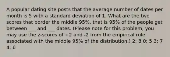 A popular dating site posts that the average number of dates per month is 5 with a standard deviation of 1. What are the two scores that border the middle 95%, that is 95% of the people get between ___ and ___ dates. (Please note for this problem, you may use the z-scores of +2 and -2 from the empirical rule associated with the middle 95% of the distribution.) 2; 8 0; 5 3; 7 4; 6