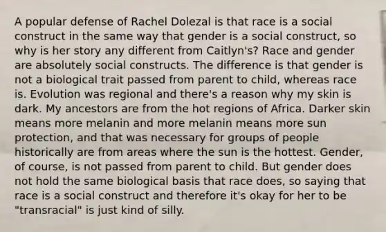 A popular defense of Rachel Dolezal is that race is a social construct in the same way that gender is a social construct, so why is her story any different from Caitlyn's? Race and gender are absolutely social constructs. The difference is that gender is not a biological trait passed from parent to child, whereas race is. Evolution was regional and there's a reason why my skin is dark. My ancestors are from the hot regions of Africa. Darker skin means more melanin and more melanin means more sun protection, and that was necessary for groups of people historically are from areas where the sun is the hottest. Gender, of course, is not passed from parent to child. But gender does not hold the same biological basis that race does, so saying that race is a social construct and therefore it's okay for her to be "transracial" is just kind of silly.