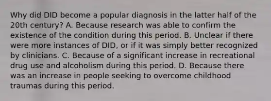 Why did DID become a popular diagnosis in the latter half of the 20th century? A. Because research was able to confirm the existence of the condition during this period. B. Unclear if there were more instances of DID, or if it was simply better recognized by clinicians. C. Because of a significant increase in recreational drug use and alcoholism during this period. D. Because there was an increase in people seeking to overcome childhood traumas during this period.