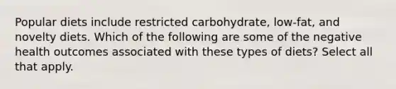 Popular diets include restricted carbohydrate, low-fat, and novelty diets. Which of the following are some of the negative health outcomes associated with these types of diets? Select all that apply.