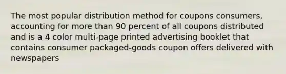 The most popular distribution method for coupons consumers, accounting for more than 90 percent of all coupons distributed and is a 4 color multi-page printed advertising booklet that contains consumer packaged-goods coupon offers delivered with newspapers