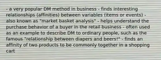 - a very popular DM method in business - finds interesting relationships (affinities) between variables (items or events) - also known as "market basket analysis" - helps understand the purchase behavior of a buyer in the retail business - often used as an example to describe DM to ordinary people, such as the famous "relationship between diapers and beers!" - finds an affinity of two products to be commonly together in a shopping cart