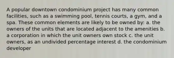 A popular downtown condominium project has many common facilities, such as a swimming pool, tennis courts, a gym, and a spa. These common elements are likely to be owned by: a. the owners of the units that are located adjacent to the amenities b. a corporation in which the unit owners own stock c. the unit owners, as an undivided percentage interest d. the condominium developer