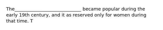 The_____________________________ became popular during the early 19th century, and it as reserved only for women during that time. T