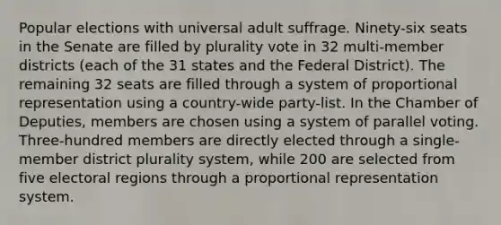 Popular elections with universal adult suffrage. Ninety-six seats in the Senate are filled by plurality vote in 32 multi-member districts (each of the 31 states and the Federal District). The remaining 32 seats are filled through a system of proportional representation using a country-wide party-list. In the Chamber of Deputies, members are chosen using a system of parallel voting. Three-hundred members are directly elected through a single-member district plurality system, while 200 are selected from five electoral regions through a proportional representation system.