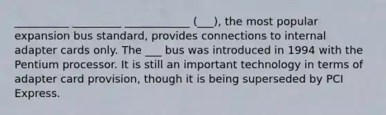 __________ _________ ____________ (___), the most popular expansion bus standard, provides connections to internal adapter cards only. The ___ bus was introduced in 1994 with the Pentium processor. It is still an important technology in terms of adapter card provision, though it is being superseded by PCI Express.