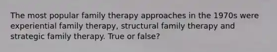 The most popular family therapy approaches in the 1970s were experiential family therapy, structural family therapy and strategic family therapy. True or false?