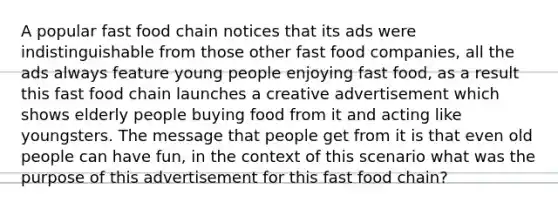 A popular fast food chain notices that its ads were indistinguishable from those other fast food companies, all the ads always feature young people enjoying fast food, as a result this fast food chain launches a creative advertisement which shows elderly people buying food from it and acting like youngsters. The message that people get from it is that even old people can have fun, in the context of this scenario what was the purpose of this advertisement for this fast food chain?