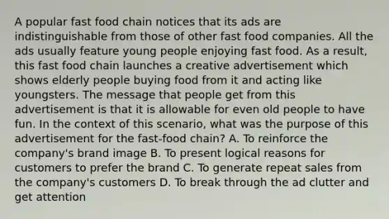 A popular fast food chain notices that its ads are indistinguishable from those of other fast food companies. All the ads usually feature young people enjoying fast food. As a result, this fast food chain launches a creative advertisement which shows elderly people buying food from it and acting like youngsters. The message that people get from this advertisement is that it is allowable for even old people to have fun. In the context of this scenario, what was the purpose of this advertisement for the fast-food chain? A. To reinforce the company's brand image B. To present logical reasons for customers to prefer the brand C. To generate repeat sales from the company's customers D. To break through the ad clutter and get attention