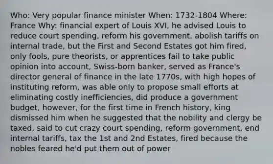 Who: Very popular finance minister When: 1732-1804 Where: France Why: financial expert of Louis XVI, he advised Louis to reduce court spending, reform his government, abolish tariffs on internal trade, but the First and Second Estates got him fired, only fools, pure theorists, or apprentices fail to take public opinion into account, Swiss-born banker, served as France's director general of finance in the late 1770s, with high hopes of instituting reform, was able only to propose small efforts at eliminating costly inefficiencies, did produce a government budget, however, for the first time in French history, king dismissed him when he suggested that the nobility and clergy be taxed, said to cut crazy court spending, reform government, end internal tariffs, tax the 1st and 2nd Estates, fired because the nobles feared he'd put them out of power