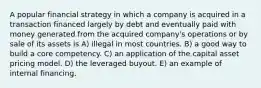 A popular financial strategy in which a company is acquired in a transaction financed largely by debt and eventually paid with money generated from the acquired company's operations or by sale of its assets is A) illegal in most countries. B) a good way to build a core competency. C) an application of the capital asset pricing model. D) the leveraged buyout. E) an example of internal financing.