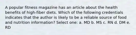 A popular fitness magazine has an article about the health benefits of high-fiber diets. Which of the following credentials indicates that the author is likely to be a reliable source of food and nutrition information? Select one: a. MD b. MS c. RN d. DM e. RD