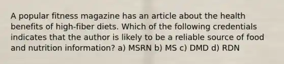 A popular fitness magazine has an article about the health benefits of high-fiber diets. Which of the following credentials indicates that the author is likely to be a reliable source of food and nutrition information? a) MSRN b) MS c) DMD d) RDN