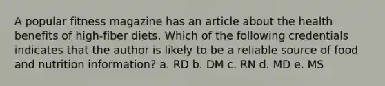 A popular fitness magazine has an article about the health benefits of high-fiber diets. Which of the following credentials indicates that the author is likely to be a reliable source of food and nutrition information? a. RD b. DM c. RN d. MD e. MS