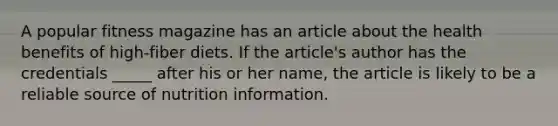 A popular fitness magazine has an article about the health benefits of high-fiber diets. If the article's author has the credentials _____ after his or her name, the article is likely to be a reliable source of nutrition information.