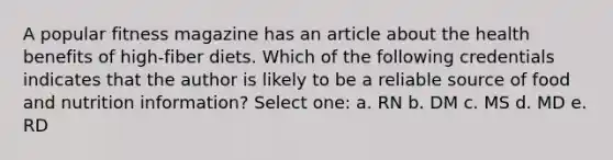 A popular fitness magazine has an article about the health benefits of high-fiber diets. Which of the following credentials indicates that the author is likely to be a reliable source of food and nutrition information? Select one: a. RN b. DM c. MS d. MD e. RD