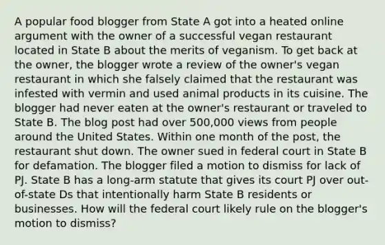 A popular food blogger from State A got into a heated online argument with the owner of a successful vegan restaurant located in State B about the merits of veganism. To get back at the owner, the blogger wrote a review of the owner's vegan restaurant in which she falsely claimed that the restaurant was infested with vermin and used animal products in its cuisine. The blogger had never eaten at the owner's restaurant or traveled to State B. The blog post had over 500,000 views from people around the United States. Within one month of the post, the restaurant shut down. The owner sued in federal court in State B for defamation. The blogger filed a motion to dismiss for lack of PJ. State B has a long-arm statute that gives its court PJ over out-of-state Ds that intentionally harm State B residents or businesses. How will the federal court likely rule on the blogger's motion to dismiss?