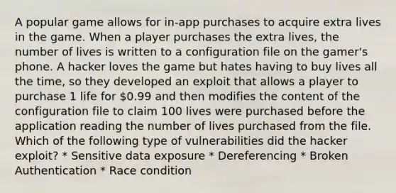 A popular game allows for in-app purchases to acquire extra lives in the game. When a player purchases the extra lives, the number of lives is written to a configuration file on the gamer's phone. A hacker loves the game but hates having to buy lives all the time, so they developed an exploit that allows a player to purchase 1 life for 0.99 and then modifies the content of the configuration file to claim 100 lives were purchased before the application reading the number of lives purchased from the file. Which of the following type of vulnerabilities did the hacker exploit? * Sensitive data exposure * Dereferencing * Broken Authentication * Race condition