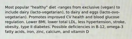 Most popular "healthy" diet -ranges from exclusive (vegan) to include dairy (lacto-vegetarian), to dairy and eggs (lacto-ovo-vegetarian). Promotes improved CV health and blood glucose regulation. Lower BMI, lower total LDL, less hypertension, stroke, obesity, type II diabetes. Possible deficiencies in B-12, omega-3 fatty acids, iron, zinc, calcium, and vitamin D