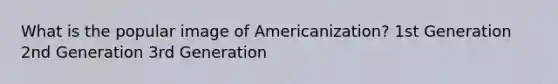 What is the popular image of Americanization? 1st Generation 2nd Generation 3rd Generation