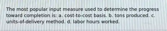 The most popular input measure used to determine the progress toward completion is: a. cost-to-cost basis. b. tons produced. c. units-of-delivery method. d. labor hours worked.