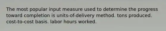 The most popular input measure used to determine the progress toward completion is units-of-delivery method. tons produced. cost-to-cost basis. labor hours worked.