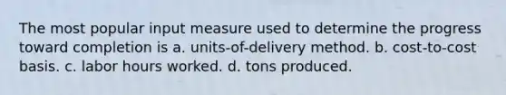 The most popular input measure used to determine the progress toward completion is a. units-of-delivery method. b. cost-to-cost basis. c. labor hours worked. d. tons produced.