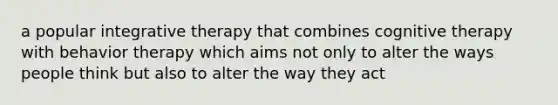a popular integrative therapy that combines cognitive therapy with behavior therapy which aims not only to alter the ways people think but also to alter the way they act