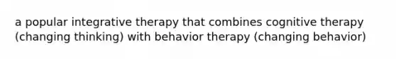 a popular integrative therapy that combines cognitive therapy (changing thinking) with behavior therapy (changing behavior)