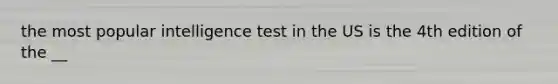 the most popular intelligence test in the US is the 4th edition of the __