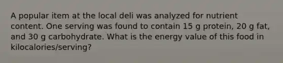 A popular item at the local deli was analyzed for nutrient content. One serving was found to contain 15 g protein, 20 g fat, and 30 g carbohydrate. What is the energy value of this food in kilocalories/serving?