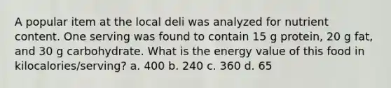 A popular item at the local deli was analyzed for nutrient content. One serving was found to contain 15 g protein, 20 g fat, and 30 g carbohydrate. What is the energy value of this food in kilocalories/serving? a. 400 b. 240 c. 360 d. 65