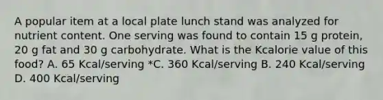 A popular item at a local plate lunch stand was analyzed for nutrient content. One serving was found to contain 15 g protein, 20 g fat and 30 g carbohydrate. What is the Kcalorie value of this food? A. 65 Kcal/serving *C. 360 Kcal/serving B. 240 Kcal/serving D. 400 Kcal/serving