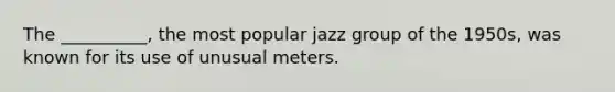 The __________, the most popular jazz group of the 1950s, was known for its use of unusual meters.