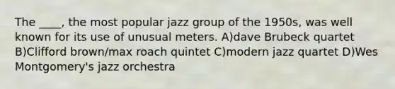 The ____, the most popular jazz group of the 1950s, was well known for its use of unusual meters. A)dave Brubeck quartet B)Clifford brown/max roach quintet C)modern jazz quartet D)Wes Montgomery's jazz orchestra