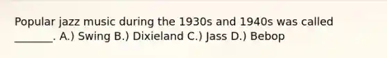 Popular jazz music during the 1930s and 1940s was called _______. A.) Swing B.) Dixieland C.) Jass D.) Bebop