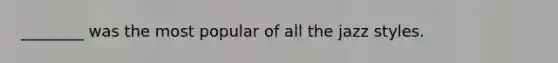 ________ was the most popular of all the jazz styles.