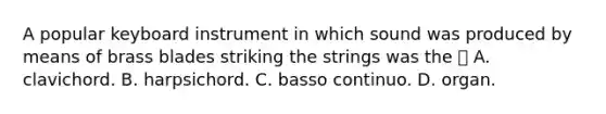 A popular keyboard instrument in which sound was produced by means of brass blades striking the strings was the  A. clavichord. B. harpsichord. C. basso continuo. D. organ.