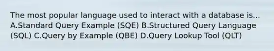 The most popular language used to interact with a database is... A.Standard Query Example (SQE) B.Structured Query Language (SQL) C.Query by Example (QBE) D.Query Lookup Tool (QLT)