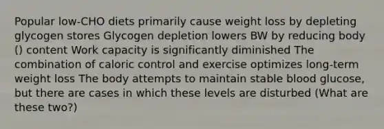 Popular low-CHO diets primarily cause weight loss by depleting glycogen stores Glycogen depletion lowers BW by reducing body () content Work capacity is significantly diminished The combination of caloric control and exercise optimizes long-term weight loss The body attempts to maintain stable blood glucose, but there are cases in which these levels are disturbed (What are these two?)